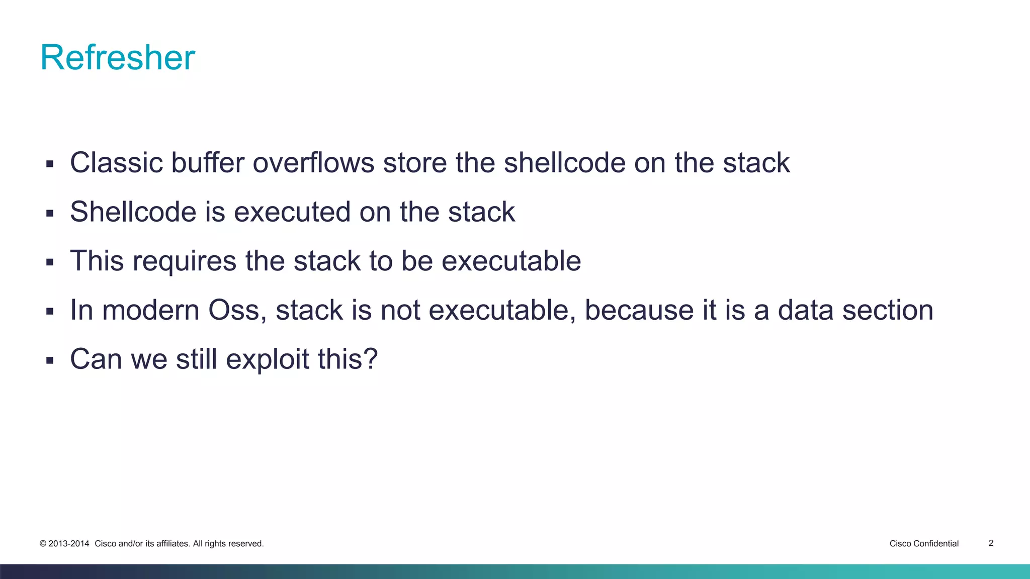Refresher 
 Classic buffer overflows store the shellcode on the stack 
 Shellcode is executed on the stack 
 This requires the stack to be executable 
 In modern Oss, stack is not executable, because it is a data section 
 Can we still exploit this? 
© 2013-2014 Cisco and/or its affiliates. All rights reserved. Cisco Confidential 2 
 
