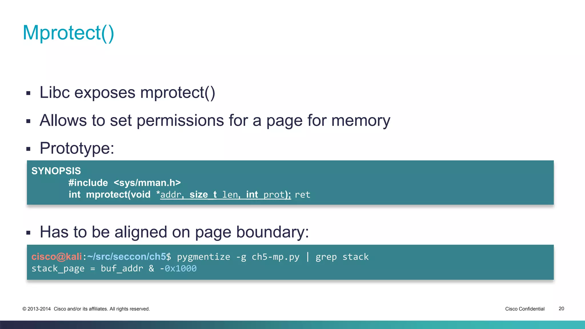 Mprotect() 
 Libc exposes mprotect() 
 Allows to set permissions for a page for memory 
 Prototype: 
SYNOPSIS 
#include <sys/mman.h> 
int mprotect(void *addr, size_t len, int prot); ret 
 Has to be aligned on page boundary: 
cisco@kali:~/src/seccon/ch5$ pygmentize -g ch5-mp.py | grep stack 
stack_page = buf_addr & -0x1000 
© 2013-2014 Cisco and/or its affiliates. All rights reserved. Cisco Confidential 20 
 