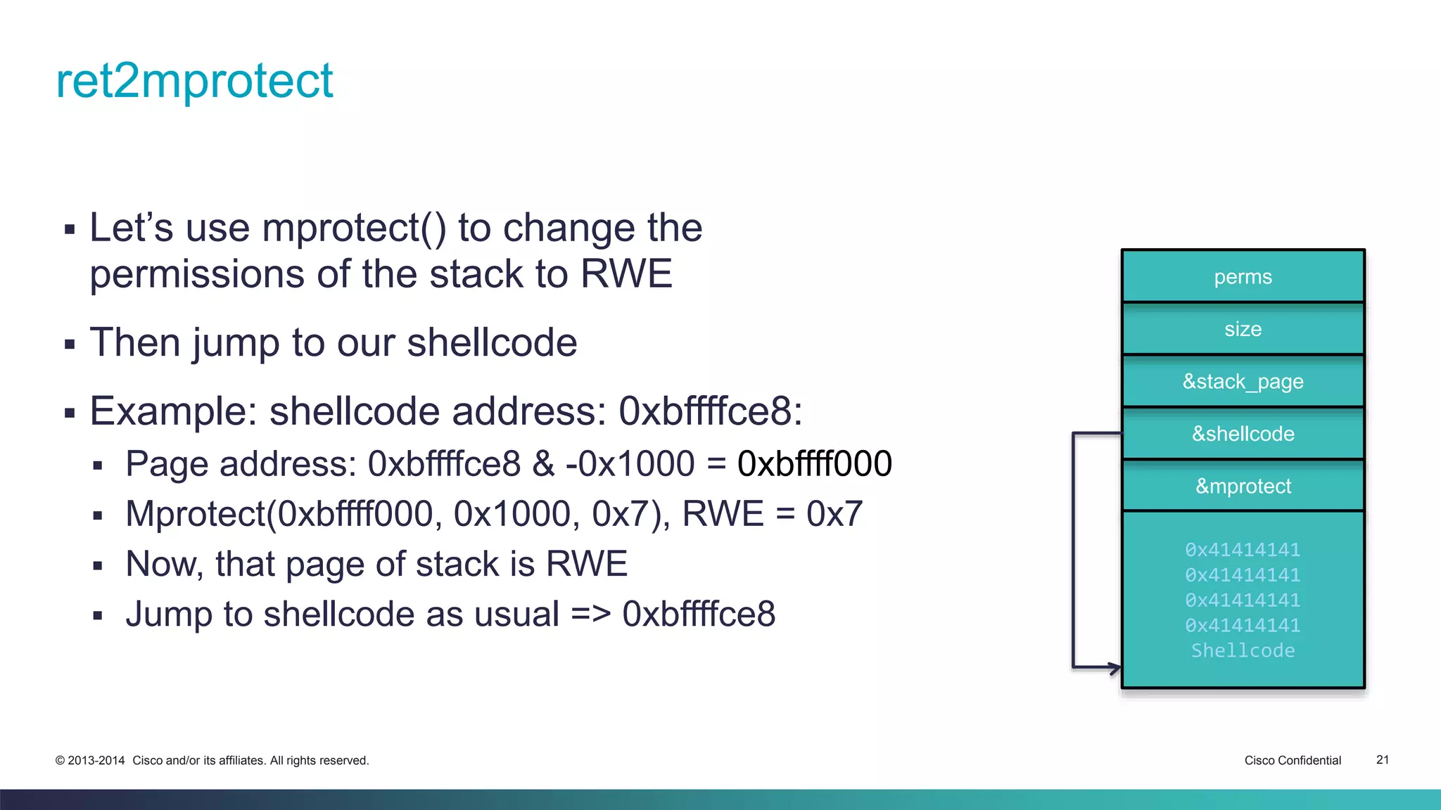 ret2mprotect 
 Let’s use mprotect() to change the 
permissions of the stack to RWE 
 Then jump to our shellcode 
 Example: shellcode address: 0xbffffce8: 
 Page address: 0xbffffce8 & -0x1000 = 0xbffff000 
 Mprotect(0xbffff000, 0x1000, 0x7), RWE = 0x7 
 Now, that page of stack is RWE 
 Jump to shellcode as usual => 0xbffffce8 
perms 
size 
&stack_page 
&shellcode 
&mprotect 
0x41414141 
0x41414141 
0x41414141 
0x41414141 
Shellcode 
© 2013-2014 Cisco and/or its affiliates. All rights reserved. Cisco Confidential 21 
 
