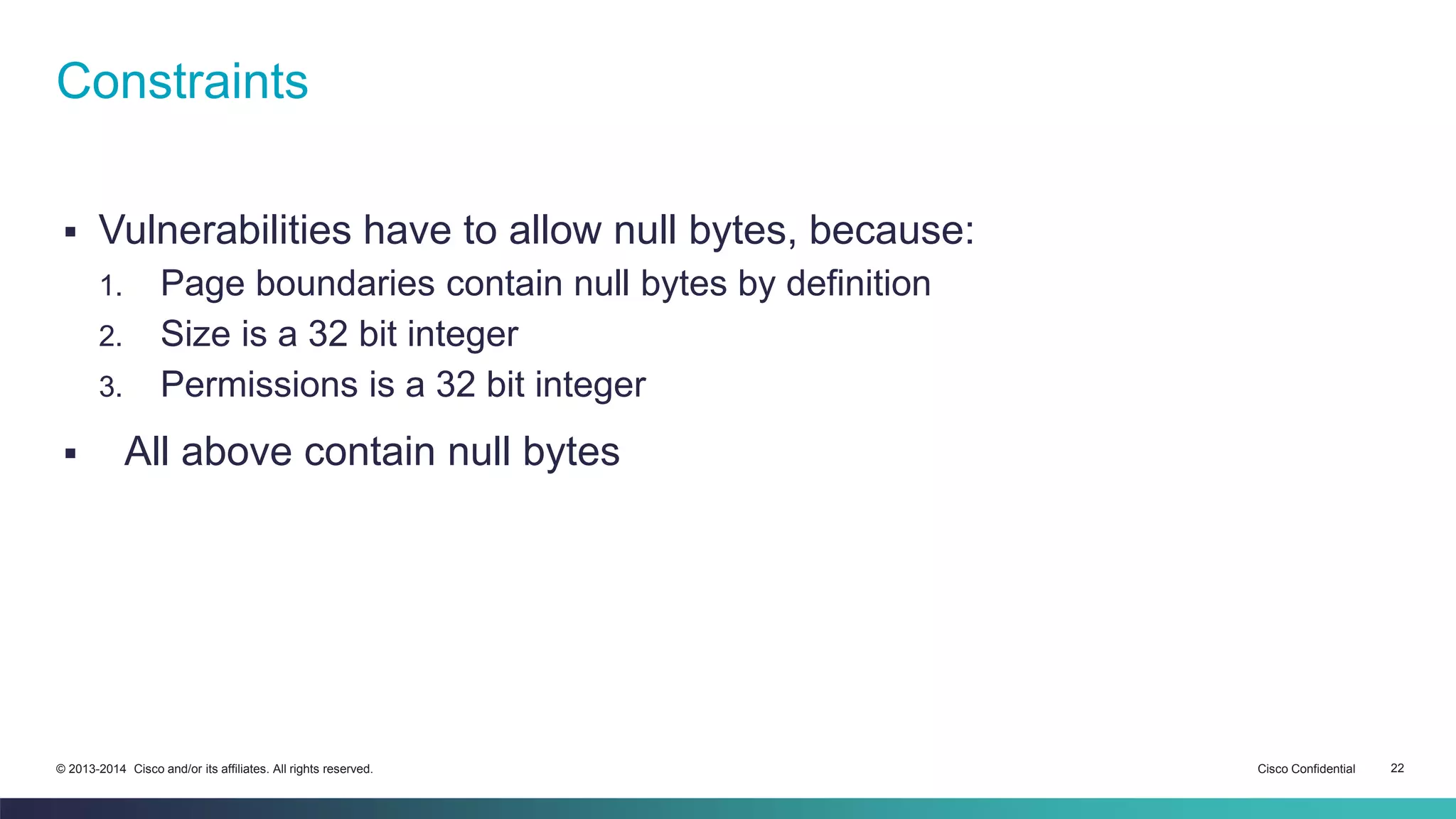 Constraints 
 Vulnerabilities have to allow null bytes, because: 
1. Page boundaries contain null bytes by definition 
2. Size is a 32 bit integer 
3. Permissions is a 32 bit integer 
 All above contain null bytes 
© 2013-2014 Cisco and/or its affiliates. All rights reserved. Cisco Confidential 22 
 