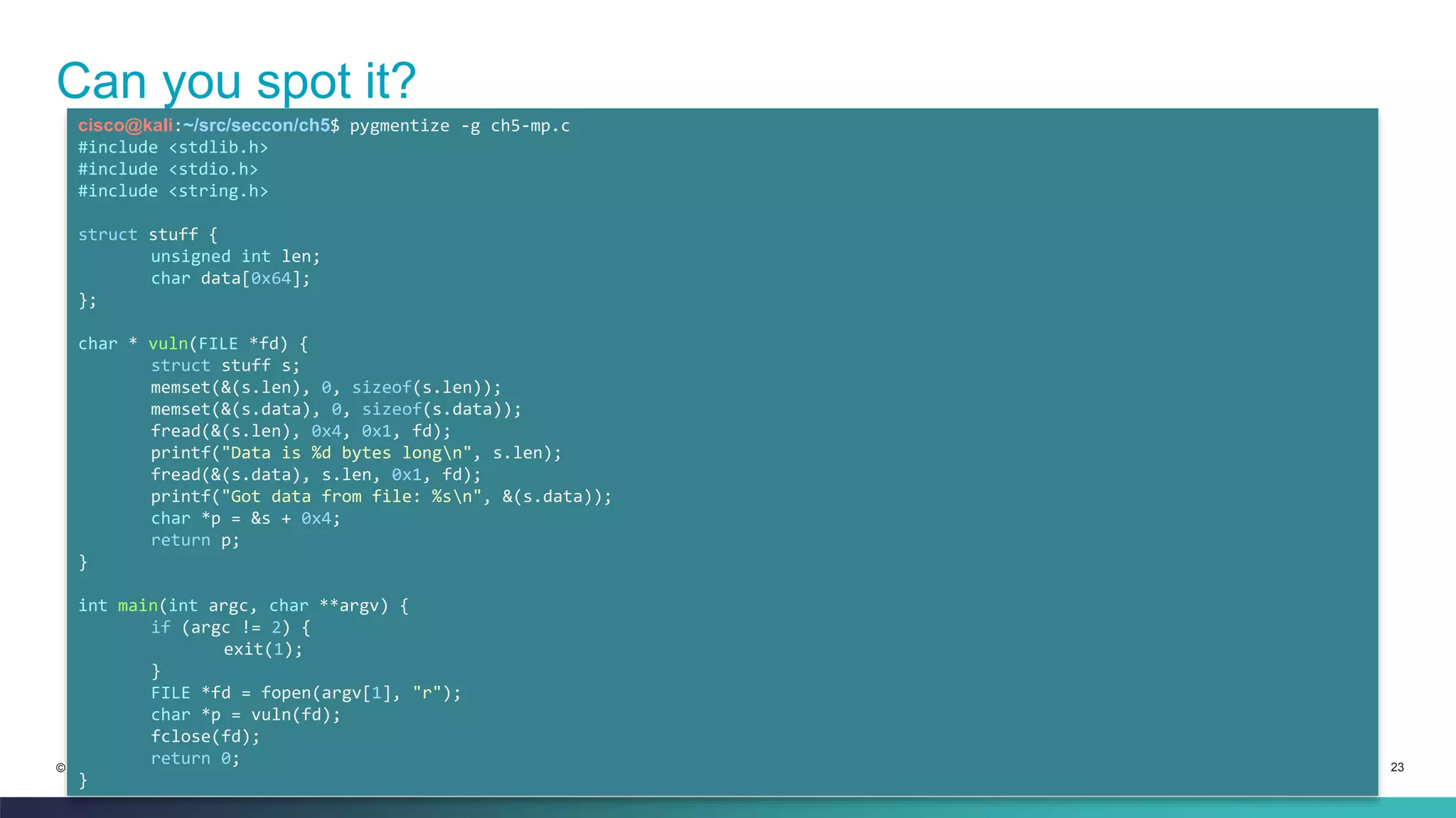 Can you spot it? 
cisco@kali:~/src/seccon/ch5$ pygmentize -g ch5-mp.c 
#include <stdlib.h> 
#include <stdio.h> 
#include <string.h> 
struct stuff { 
unsigned int len; 
char data[0x64]; 
}; 
char * vuln(FILE *fd) { 
struct stuff s; 
memset(&(s.len), 0, sizeof(s.len)); 
memset(&(s.data), 0, sizeof(s.data)); 
fread(&(s.len), 0x4, 0x1, fd); 
printf("Data is %d bytes longn", s.len); 
fread(&(s.data), s.len, 0x1, fd); 
printf("Got data from file: %sn", &(s.data)); 
char *p = &s + 0x4; 
return p; 
} 
int main(int argc, char **argv) { 
if (argc != 2) { 
exit(1); 
} 
FILE *fd = fopen(argv[1], "r"); 
char *p = vuln(fd); 
fclose(fd); 
return 0; 
© 2013-2014 Cisco and/or its affiliates. All rights reserved. Cisco Confidential 23 
} 
 