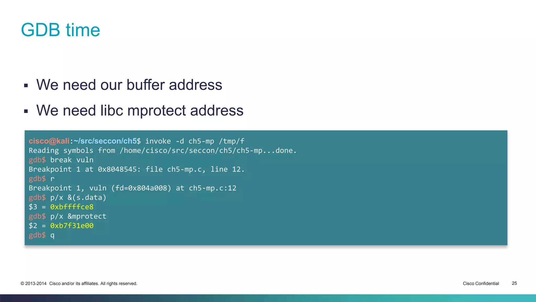 GDB time 
 We need our buffer address 
 We need libc mprotect address 
cisco@kali:~/src/seccon/ch5$ invoke -d ch5-mp /tmp/f 
Reading symbols from /home/cisco/src/seccon/ch5/ch5-mp...done. 
gdb$ break vuln 
Breakpoint 1 at 0x8048545: file ch5-mp.c, line 12. 
gdb$ r 
Breakpoint 1, vuln (fd=0x804a008) at ch5-mp.c:12 
gdb$ p/x &(s.data) 
$3 = 0xbffffce8 
gdb$ p/x &mprotect 
$2 = 0xb7f31e00 
gdb$ q 
© 2013-2014 Cisco and/or its affiliates. All rights reserved. Cisco Confidential 25 
 