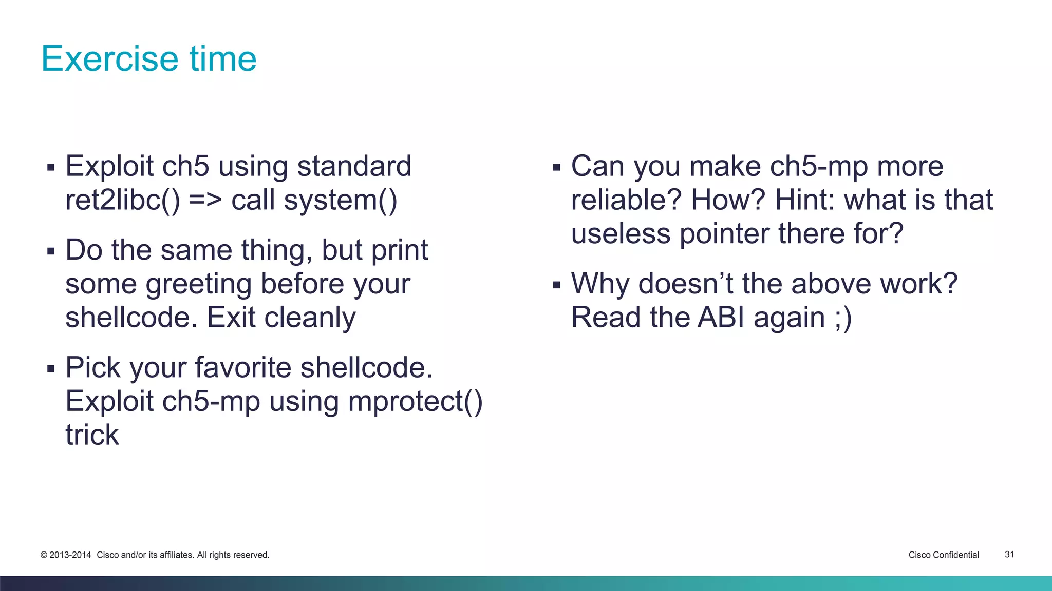 Exercise time 
 Exploit ch5 using standard 
ret2libc() => call system() 
 Do the same thing, but print 
some greeting before your 
shellcode. Exit cleanly 
 Pick your favorite shellcode. 
Exploit ch5-mp using mprotect() 
trick 
 Can you make ch5-mp more 
reliable? How? Hint: what is that 
useless pointer there for? 
 Why doesn’t the above work? 
Read the ABI again ;) 
© 2013-2014 Cisco and/or its affiliates. All rights reserved. Cisco Confidential 31 
