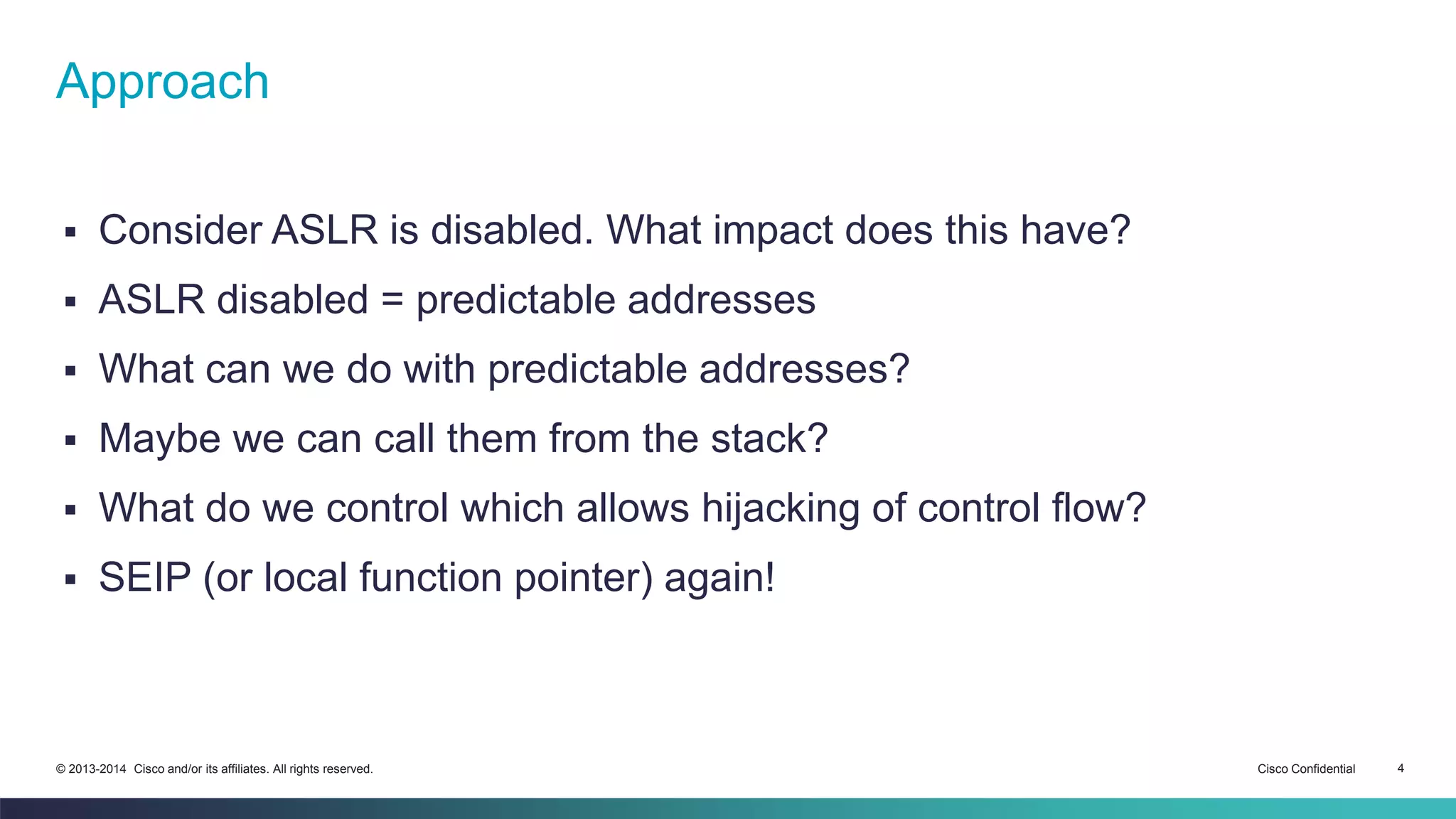 Approach 
 Consider ASLR is disabled. What impact does this have? 
 ASLR disabled = predictable addresses 
 What can we do with predictable addresses? 
 Maybe we can call them from the stack? 
 What do we control which allows hijacking of control flow? 
 SEIP (or local function pointer) again! 
© 2013-2014 Cisco and/or its affiliates. All rights reserved. Cisco Confidential 4 
 