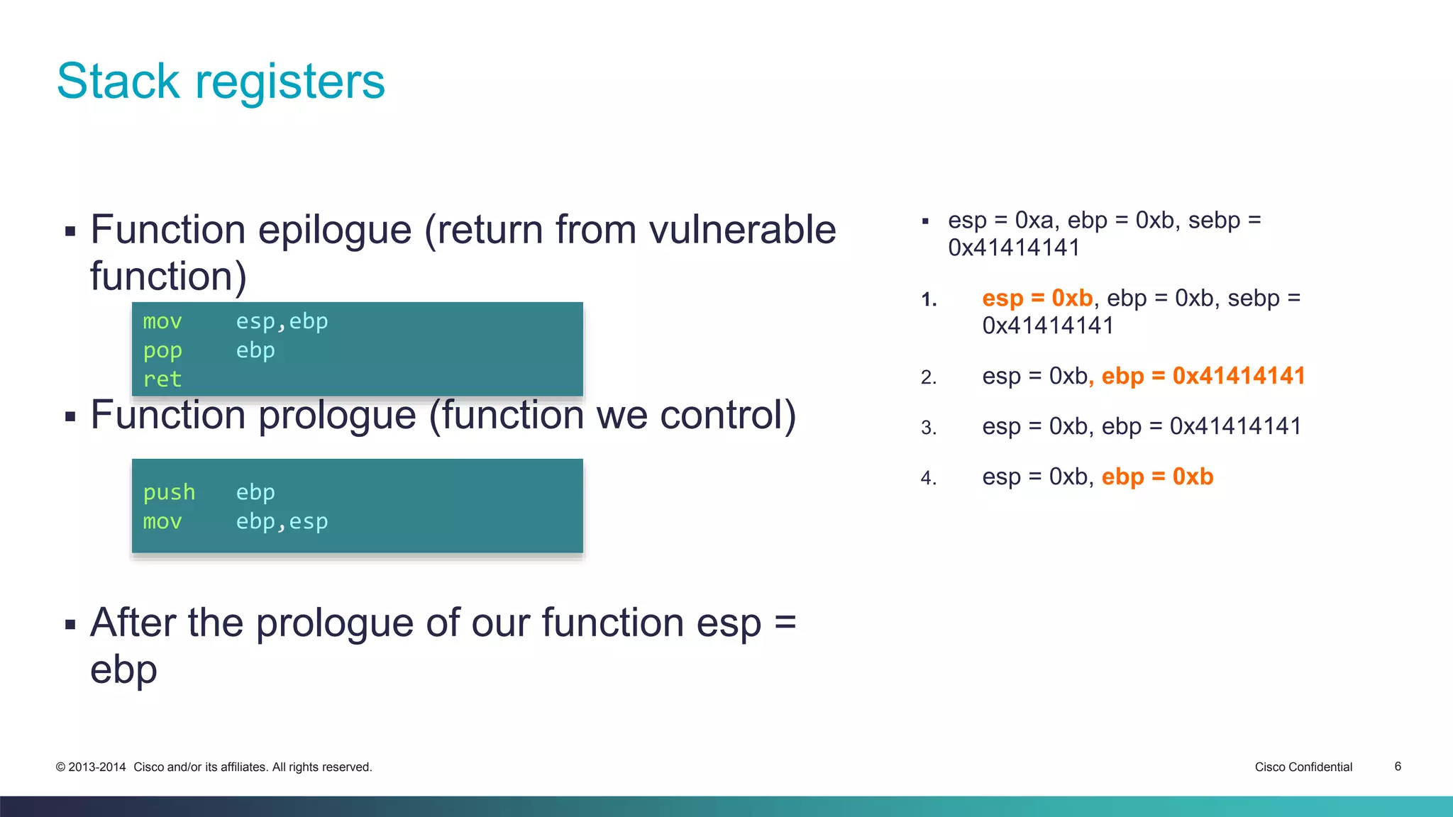 Stack registers 
 Function epilogue (return from vulnerable 
function) 
mov esp,ebp 
pop ebp 
ret 
 Function prologue (function we control) 
push ebp 
mov ebp,esp 
 After the prologue of our function esp = 
ebp 
 esp = 0xa, ebp = 0xb, sebp = 
0x41414141 
1. esp = 0xb, ebp = 0xb, sebp = 
0x41414141 
2. esp = 0xb, ebp = 0x41414141 
3. esp = 0xb, ebp = 0x41414141 
4. esp = 0xb, ebp = 0xb 
© 2013-2014 Cisco and/or its affiliates. All rights reserved. Cisco Confidential 6 
 