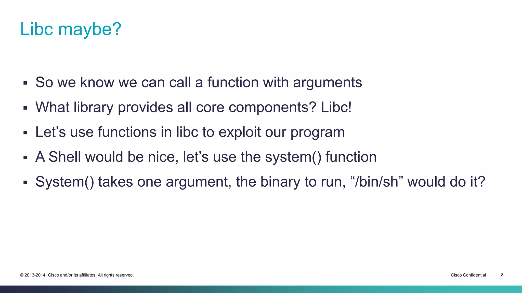 Libc maybe? 
 So we know we can call a function with arguments 
 What library provides all core components? Libc! 
 Let’s use functions in libc to exploit our program 
 A Shell would be nice, let’s use the system() function 
 System() takes one argument, the binary to run, “/bin/sh” would do it? 
© 2013-2014 Cisco and/or its affiliates. All rights reserved. Cisco Confidential 8 
 