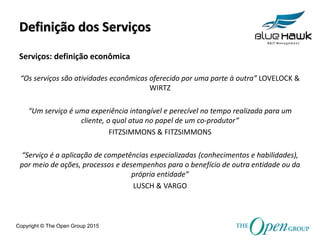 Copyright © The Open Group 2015
Definição dos Serviços
“Os serviços são atividades econômicas oferecido por uma parte à outra” LOVELOCK &
WIRTZ
“Um serviço é uma experiência intangível e perecível no tempo realizada para um
cliente, o qual atua no papel de um co-produtor”
FITZSIMMONS & FITZSIMMONS
“Serviço é a aplicação de competências especializadas (conhecimentos e habilidades),
por meio de ações, processos e desempenhos para o benefício de outra entidade ou da
própria entidade”
LUSCH & VARGO
Serviços: definição econômica
 