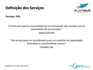 Copyright © The Open Group 2015
Definição dos Serviços
“O meio pelo qual as necessidades de um consumidor são reunidas com as
capacidades de um provedor”
OASIS SOA-RM
“Um serviço pode ser considerado como um contêiner de capacidades
associados a uma finalidade comum”
THOMAS ERL
Serviços: SOA
 
