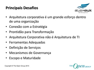 Copyright © The Open Group 2015
Principais Desafios
• Arquitetura corporativa é um grande esforço dentro
de uma organização
• Conexão com a Estratégia
• Prontidão para Transformação
• Arquitetura Corporativa não é Arquitetura de TI
• Ferramentas Adequadas
• Definição de Serviços
• Mecanismos de Governança
• Escopo e Maturidade
 