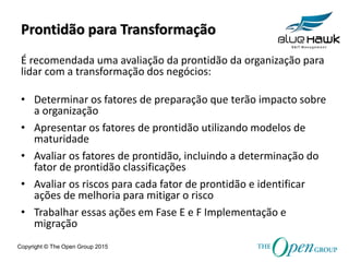 Copyright © The Open Group 2015
Prontidão para Transformação
É recomendada uma avaliação da prontidão da organização para
lidar com a transformação dos negócios:
• Determinar os fatores de preparação que terão impacto sobre
a organização
• Apresentar os fatores de prontidão utilizando modelos de
maturidade
• Avaliar os fatores de prontidão, incluindo a determinação do
fator de prontidão classificações
• Avaliar os riscos para cada fator de prontidão e identificar
ações de melhoria para mitigar o risco
• Trabalhar essas ações em Fase E e F Implementação e
migração
 