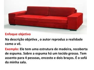 Enfoque objetivo
Na descrição objetiva , o autor reproduz a realidade
como a vê.
Exemplo: Ele tem uma estrutura de madeira, recoberta
de espuma. Sobre a espuma há um tecido grosso. Tem
assento para 4 pessoas, encosto e dois braços. É o sofá
da minha sala.
 