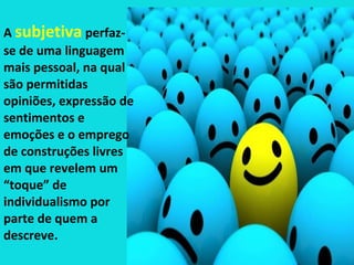 A subjetiva perfaz-
se de uma linguagem
mais pessoal, na qual
são permitidas
opiniões, expressão de
sentimentos e
emoções e o emprego
de construções livres
em que revelem um
“toque” de
individualismo por
parte de quem a
descreve.
 