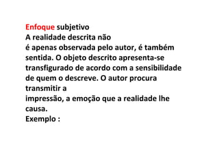 Enfoque subjetivo
A realidade descrita não
é apenas observada pelo autor, é também
sentida. O objeto descrito apresenta-se
transfigurado de acordo com a sensibilidade
de quem o descreve. O autor procura
transmitir a
impressão, a emoção que a realidade lhe
causa.
Exemplo :
 