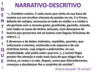 “ (...)Também cantou. E cada verso que vinha da sua boca de
mulata era um arrulhar choroso de pomba no cio. E o Firmo,
bêbedo de volúpia, enroscava-se todo ao violão; e o violão e
ele gemiam com o mesmo gosto, grunhindo, ganindo, miando,
com todas as vozes de bichos sensuais, num desespero de
luxúria que penetrava até ao tutano com línguas finíssimas de
cobra.(...)
E devorava-a de beijos violentos, repetidos, quentes, que
sufocavam a menina, enchendo-a de espanto e de um
instintivo temor, cuja origem a pobrezinha, na sua
simplicidade, não podia saber qual era. (…) Leonie fingia
prestar-lhe atenção e nada mais fazia do que afagar-lhe a
cintura, as coxas e o colo. Depois, como que distraidamente,
começou a desabotoar-lhe o corpinho do vestido”.
Aluísio Azevedo “O cortiço”
 