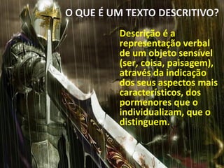 Descrição é a
representação verbal
de um objeto sensível
(ser, coisa, paisagem),
através da indicação
dos seus aspectos mais
característicos, dos
pormenores que o
individualizam, que o
distinguem..
 