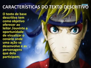 O texto de base
descritiva tem
como objetivo
oferecer ao
leitor /ouvinte a
oportunidade
de visualizar o
cenário onde
uma ação se
desenvolve e as
personagens
que dela
participam;
 