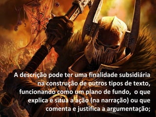 A descrição pode ter uma finalidade subsidiária
na construção de outros tipos de texto,
funcionando como um plano de fundo, o que
explica e situa a ação (na narração) ou que
comenta e justifica a argumentação;
 