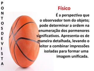Físico
É a perspectiva que
o observador tem do objeto;
pode determinar a ordem na
enumeração dos pormenores
significativos. Apresenta-os de
maneira detalhada, levando o
leitor a combinar impressões
isoladas para formar uma
imagem unificada.
 