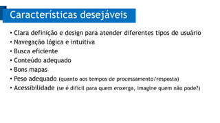 • Clara definição e design para atender diferentes tipos de usuário
• Navegação lógica e intuitiva
• Busca eficiente
• Conteúdo adequado
• Bons mapas
• Peso adequado (quanto aos tempos de processamento/resposta)
• Acessibilidade (se é difícil para quem enxerga, imagine quem não pode?)
Características desejáveis
 