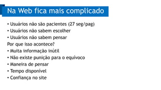 • Usuários não são pacientes (27 seg/pag)
• Usuários não sabem escolher
• Usuários não sabem pensar
Por que isso acontece?
• Muita informação inútil
• Não existe punição para o equívoco
• Maneira de pensar
• Tempo disponível
• Confiança no site
Na Web fica mais complicado
 