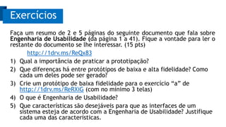 Faça um resumo de 2 e 5 páginas do seguinte documento que fala sobre
Engenharia de Usabilidade (da página 1 a 41). Fique a vontade para ler o
restante do documento se lhe interessar. (15 pts)
http://1drv.ms/ReQx83
1) Qual a importância de praticar a prototipação?
2) Que diferenças há entre protótipos de baixa e alta fidelidade? Como
cada um deles pode ser gerado?
3) Crie um protótipo de baixa fidelidade para o exercício “a” de
http://1drv.ms/ReRXiG (com no mínimo 3 telas)
4) O que é Engenharia de Usabilidade?
5) Que características são desejáveis para que as interfaces de um
sistema esteja de acordo com a Engenharia de Usabilidade? Justifique
cada uma das características.
Exercícios
 