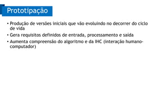 • Produção de versões iniciais que vão evoluindo no decorrer do ciclo
de vida
• Gera requisitos definidos de entrada, processamento e saída
• Aumenta compreensão do algoritmo e da IHC (interação humano-
computador)
Prototipação
 