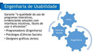Garante “a qualidade do uso de
programas interativos,
evidenciando soluções com
interfaces intuitivas, fáceis de
usar e eficientes”
• Programadores (Engenharia)
• Psicólogos (Ciências Sociais)
• Designers gráficos (Artes)
Engenharia de Usabilidade
Engenharia
Ciências
Sociais
Artes
 