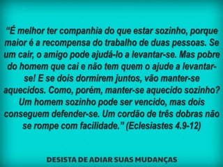 “É melhor ter companhia do que estar sozinho, porque
maior é a recompensa do trabalho de duas pessoas. Se
um cair, o amigo pode ajudá-lo a levantar-se. Mas pobre
do homem que cai e não tem quem o ajude a levantar-
se! E se dois dormirem juntos, vão manter-se
aquecidos. Como, porém, manter-se aquecido sozinho?
Um homem sozinho pode ser vencido, mas dois
conseguem defender-se. Um cordão de três dobras não
se rompe com facilidade.” (Eclesiastes 4.9-12)
 