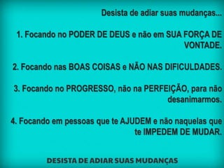 Desista de adiar suas mudanças...
1. Focando no PODER DE DEUS e não em SUA FORÇA DE
VONTADE.
2. Focando nas BOAS COISAS e NÃO NAS DIFICULDADES.
3. Focando no PROGRESSO, não na PERFEIÇÃO, para não
desanimarmos.
4. Focando em pessoas que te AJUDEM e não naquelas que
te IMPEDEM DE MUDAR.
 