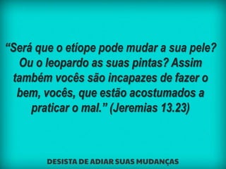 “Será que o etíope pode mudar a sua pele?
Ou o leopardo as suas pintas? Assim
também vocês são incapazes de fazer o
bem, vocês, que estão acostumados a
praticar o mal.” (Jeremias 13.23)
 