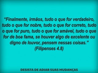 “Finalmente, irmãos, tudo o que for verdadeiro,
tudo o que for nobre, tudo o que for correto, tudo
o que for puro, tudo o que for amável, tudo o que
for de boa fama, se houver algo de excelente ou
digno de louvor, pensem nessas coisas.”
(Filipenses 4.8)
 