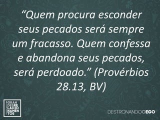 “O amor é paciente”
(1ª Coríntios 13.4)
“
O amor é bondoso”.
(1ª Coríntios 13.4a)
“O amor não é invejoso.”
(1ª Coríntios 13.4a)
“Quem procura esconder
seus pecados será sempre
um fracasso. Quem confessa
e abandona seus pecados,
será perdoado.” (Provérbios
28.13, BV)
 