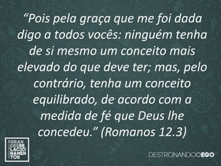 “O amor é paciente”
(1ª Coríntios 13.4)
“
O amor é bondoso”.
(1ª Coríntios 13.4a)
“O amor não é invejoso.”
(1ª Coríntios 13.4a)
“Pois pela graça que me foi dada
digo a todos vocês: ninguém tenha
de si mesmo um conceito mais
elevado do que deve ter; mas, pelo
contrário, tenha um conceito
equilibrado, de acordo com a
medida de fé que Deus lhe
concedeu.” (Romanos 12.3)
 