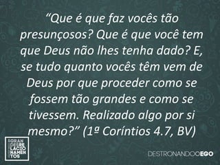“O amor é paciente”
(1ª Coríntios 13.4)
“
O amor é bondoso”.
(1ª Coríntios 13.4a)
“O amor não é invejoso.”
(1ª Coríntios 13.4a)
“Que é que faz vocês tão
presunçosos? Que é que você tem
que Deus não lhes tenha dado? E,
se tudo quanto vocês têm vem de
Deus por que proceder como se
fossem tão grandes e como se
tivessem. Realizado algo por si
mesmo?” (1ª Coríntios 4.7, BV)
 