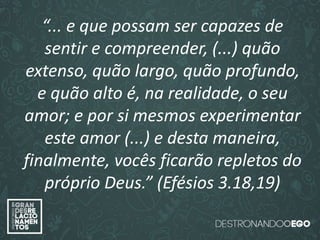 “O amor é paciente”
(1ª Coríntios 13.4)
“
O amor é bondoso”.
(1ª Coríntios 13.4a)
“O amor não é invejoso.”
(1ª Coríntios 13.4a)
“... e que possam ser capazes de
sentir e compreender, (...) quão
extenso, quão largo, quão profundo,
e quão alto é, na realidade, o seu
amor; e por si mesmos experimentar
este amor (...) e desta maneira,
finalmente, vocês ficarão repletos do
próprio Deus.” (Efésios 3.18,19)
 