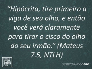 “O amor é paciente”
(1ª Coríntios 13.4)
“
O amor é bondoso”.
(1ª Coríntios 13.4a)
“O amor não é invejoso.”
(1ª Coríntios 13.4a)
“Hipócrita, tire primeiro a
viga de seu olho, e então
você verá claramente
para tirar o cisco do olho
do seu irmão.” (Mateus
7.5, NTLH)
 