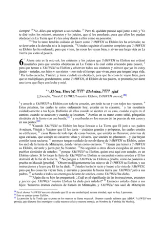 siempre! 30 Ve, diles que regresen a sus tiendas. 31 Pero tú, quédate parado aquí junto a mí; y Yo
     te diré todos los mitzvot, estatutos y los juicios, que tú les enseñarás, para que ellos los puedan
     obedecer en La Tierra que Yo les estoy dando a ellos como su posesión.'
             32
                "Por lo tanto tendrán cuidado de hacer como YAHWEH su Elohim les ha ordenado; no
     se desviarán a la derecha ni a la izquierda. 33 Ustedes seguirán el camino completo que YAHWEH
     su Elohim les ha ordenado; para que vivan, las cosas les vayan bien, y vivan una larga vida en La
     Tierra que están al poseer.


     6
         1
           Ahora esta es la mitzvah, los estatutos y los juicios que YAHWEH su Elohim me ordenó
         enseñarles para que ustedes obedezcan en La Tierra a la cual están cruzando para poseer, 2
     para que teman a YAHWEH su Elohim y observen todos sus estatutos y mitzvot que yo les estoy
     dando – ustedes, sus hijos y sus nietos – por todo el tiempo que vivan, para que tengan larga vida.
     3
       Por tanto escucha, Yisra'el, y toma cuidado en obedecer, para que las cosas te vayan bien, para
     que te multipliques grandemente, como YAHWEH, el Elohim de tus padres, te prometió por darte
     una tierra que fluye con leche y miel.

                          4
                          "¡Sh'ma, Yisra'el!       vuvh
                                                     Eloheinu,          vuvh
                                                                     ejad
                   [¡Escucha, Yisra'el! YAHWEH nuestro Elohim, YAHWEH uno es];[20]
     5
      y amarás a YAHWEH tu Elohim con todo tu corazón, con todo tu ser y con todos tus recursos. 6
     Estas palabras, las cuales te estoy ordenando hoy, estarán en tu corazón; 7 y las enseñarás
     cuidadosamente a tus hijos. Hablarán de ellas cuando se sienten en su casa, cuando viajen en el
     camino, cuando se acuesten y cuando se levanten. 8 Atenlas en su mano como señal, pónganlas
     alrededor de la frente con una banda,[21] 9 y escríbanlas en los marcos de las puertas de sus casas y
     en sus postes.[22]
             10
                "Cuando YAHWEH su Elohim los haya llevado a La Tierra que El juró a sus padres
     Avraham, Yitzjak y Ya'akov que El les daría – ciudades grandes y prósperas, las cuales ustedes
     no edificaron; 11 casas llenas de todo tipo de cosas buenas, que ustedes no llenaron; cisternas de
     agua cavadas, que ustedes no cavaron; viñas y olivares, que ustedes no plantaron – y que hayan
     comido hasta saciarse; 12 entonces tengan cuidado de no olvidarse de YAHWEH su Elohim, quien
     los sacó de la tierra de Mitzrayim, donde vivían como esclavos. 13 Tienen que temer a YAHWEH
     su Elohim, sírvanle y juren por Su Nombre. 14 No seguirán a otros dioses escogidos de entre los
     pueblos alrededor de ustedes; 15 porque YAHWEH su Elohim, quien está aquí con ustedes, es un
     Elohim celoso. Si lo hacen la furia de YAHWEH su Elohim se encenderá contra ustedes y El los
     destruirá de la faz de la tierra. 16 No pongan a YAHWEH su Elohim a prueba, como lo pusieron a
     prueba en Massah [prueba]. 17 Observen diligentemente los mitzvot de YAHWEH su Elohim, y sus
     instrucciones y leyes que El les ha dado. 18 Ustedes harán lo recto y bueno a la vista de YAHWEH,
     para que las cosas les vayan bien, y entrarán y poseerán la buena tierra que YAHWEH juró a sus
     padres, 19 echando a todos sus enemigos delante de ustedes, como YAHWEH ha dicho.
             20
                "Algún día su hijo les preguntará: '¿Cuál es el significado de las instrucciones, estatutos
     y juicios que YAHWEH nuestro Elohim ha dado para ustedes?' 21 Entonces ustedes dirán a sus
     hijos: 'Nosotros éramos esclavos de Faraón en Mitzrayim, y YAHWEH nos sacó de Mitzrayim
20
   En el shema YAHWEH nos está diciendo que El es una unidad/ejad, no una trinidad, aquí no hay 3 personas.
21
   Esto se conoce como Tefillim.
22
   La porción de la Toráh que se pone en los marcos se llama mezuzah. Oramos cuando salimos que ABBA YAHWEH nos
proteja, que disperse Sus enemigos y cuide nuestra salida y nuestra entrada, en Nombre de Yahshúa Ha Mashíaj.
 