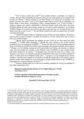 19
                  "Por lo tanto, escribe este canto[132] para ustedes mismos, y enséñalo a los hijos de
      Yisra'el. Haz que ellos lo aprendan de memoria, para que este canto pueda ser mi testigo contra
      los hijos de Yisra'el. 20 Porque cuando Yo los haya llevado a La Tierra que Yo prometí a sus
      padres, que fluye con leche y miel, y ellos hayan comido hasta saciarse, hayan engordado y se
      hayan vuelto a otros dioses, sirviéndolos a ellos y despreciándome a mí, y roto mi Pacto; 21
      entonces, después que muchas calamidades y aflicciones hayan venido sobre ellos, este canto
      testificará delante de ellos como testigo, porque su zera aún lo estará recitando y no lo habrán
      olvidado. Porque Yo sé como ellos piensan aun ahora, aun antes que Yo los haya llevado a La
      Tierra acerca de la cual Yo juré." 22 Así que Moshe escribió este canto ese mismo día y lo enseñó
      a los hijos de Yisra'el.
               23
                  YAHWEH también ordenó a Yahoshúa el hijo de Nun con estas palabras: "Sé fuerte y
      lleno de valor; porque tú traerás a los hijos de Yisra'el a La Tierra acerca de la cual Yo juré a
      ellos; y Yo estaré contigo."
               24
                  Moshe siguió escribiendo las palabras de esta Toráh en un libro hasta que hubo
      terminado.[133] Cuando había terminado, 25 Moshe dio estas órdenes a los Leviim quienes
      cargaban el Arca con el Pacto de YAHWEH: 26 "Tomen este libro de la Toráh y pónganlo junto al
      Arca con el Pacto de YAHWEH su Elohim, para que pueda estar allí para testificar contra ustedes.
      27
         ¡Porque yo sé lo rebeldes y duros de cerviz que ustedes son! Miren, aun mientras yo todavía
      estoy vivo con ustedes hoy, ustedes se han rebelado contra YAHWEH; así que ¿cuánto mucho
      más harán después de mi muerte? 28 Congreguen para mí todos los jefes de sus tribus y sus
      ancianos y sus jueces y sus oficiales, para que yo pueda decir estas cosas a sus oídos, llamando al
      cielo y la tierra para que testifiquen contra ellos – 29 porque yo sé que después de mi muerte
      ustedes se volverán muy corruptos y se volverán a un lado del camino que yo les ordené, y que el
      desastre vendrá sobre ustedes en el ajarit-hayamim, porque ustedes harán lo que YAHWEH ve
      como perverso y lo provocarán por sus obras."[134]
               30
                  Entonces Moshe habló en el oído de la asamblea completa de Yisra'el las palabras de
      este canto, de principio a fin:

             Haftarah Vayelej: Hoshea (Oseas) 14:1-9; Mijah (Miqueas) 7:18-20;
             Yoel (Joel) 2:15-27

             Lecturas sugeridas del Brit Hadashah para la Parashah Vayelej:
             Israelitas Mesiánicos (Hebreos) 13:5-8

                                       Parashah 53: Ha’azinu (Oye) 32:1-52




132
    El inimitable canto que sigue en el próximo capítulo. Cosas de gran importancia y de interés general eran, entre los
antiguos, puestas en versos; puesto que esto no sólo era atractivo y agradable, sino el mejor método para retenerlo y fijarlo en
la memoria, especialmente en aquellos tiempos tempranos, cuando la escritura no era muy practicada. Para este propósito
YAHWEH estaba complacido en adaptar Sus instrucciones. Un canto apartado como Kadosh, conteniendo la sustancia del
anterior discurso, fue ordenado para ser escrito por Moshe. Al pueblo le fue requerido aprenderlo, y enseñar a sus hijos de
generación en generación. El canto testificaría, cuando sus predicciones fueran verificadas, que ellos habían sido
suficientemente advertidos; testifica de la justicia de YAHWEH; y hace un enérgico llamado al arrepentimiento.
133
    Ibíd. Ver nota en verso 9.
134
    Los últimos tiempos son desde después de la primera venida de Yahshúa, por tanto, esto se cumplió en 70 EC.
 