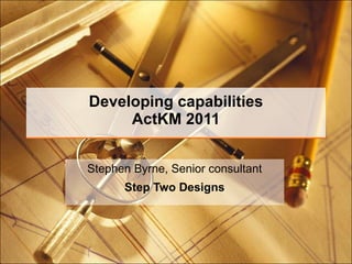 Developing capabilities ActKM 2011 Stephen Byrne, Senior consultant Step Two Designs 