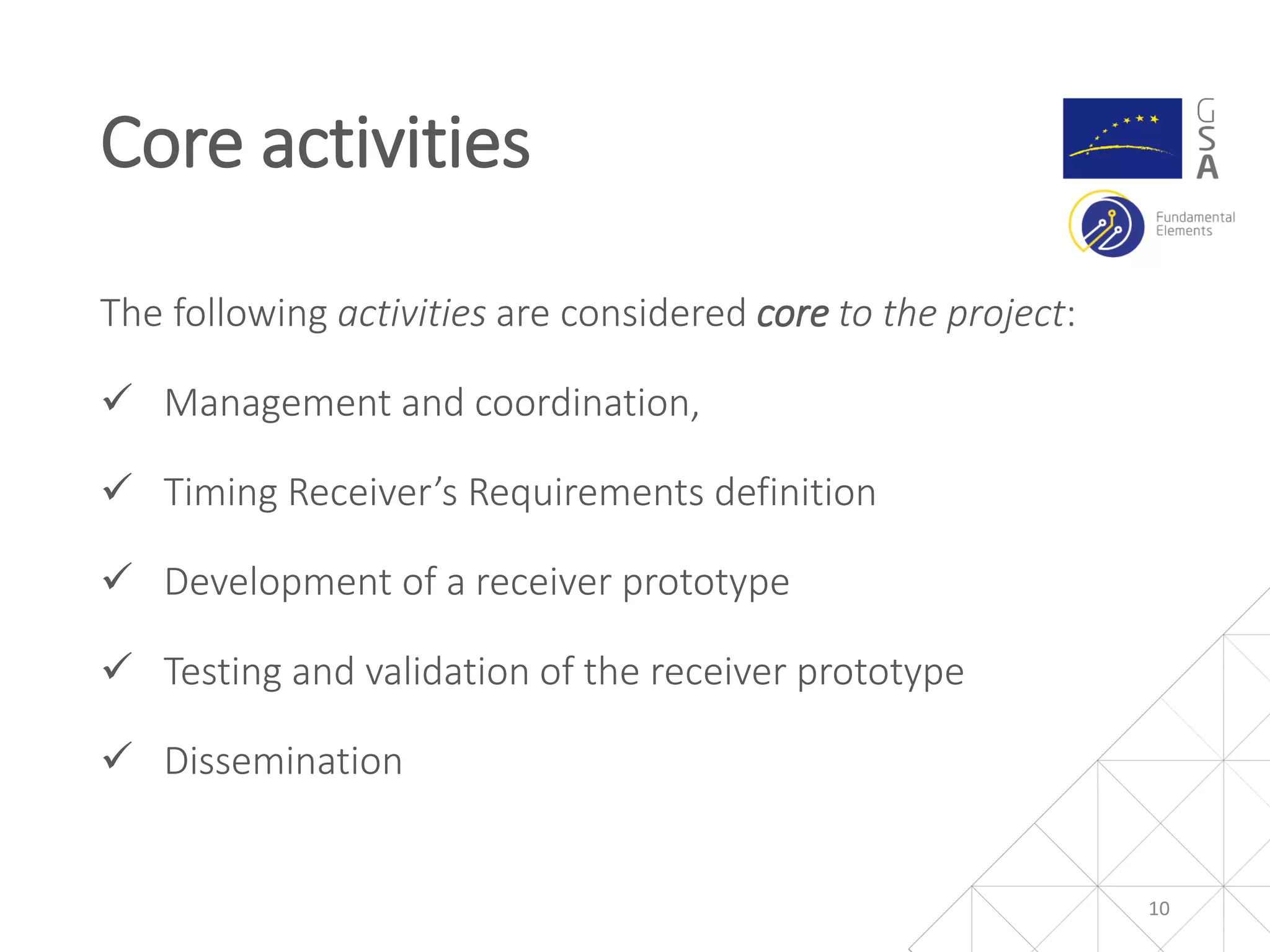 The following activities are considered core to the project:
 Management and coordination,
 Timing Receiver’s Requirements definition
 Development of a receiver prototype
 Testing and validation of the receiver prototype
 Dissemination
10
Core activities
 