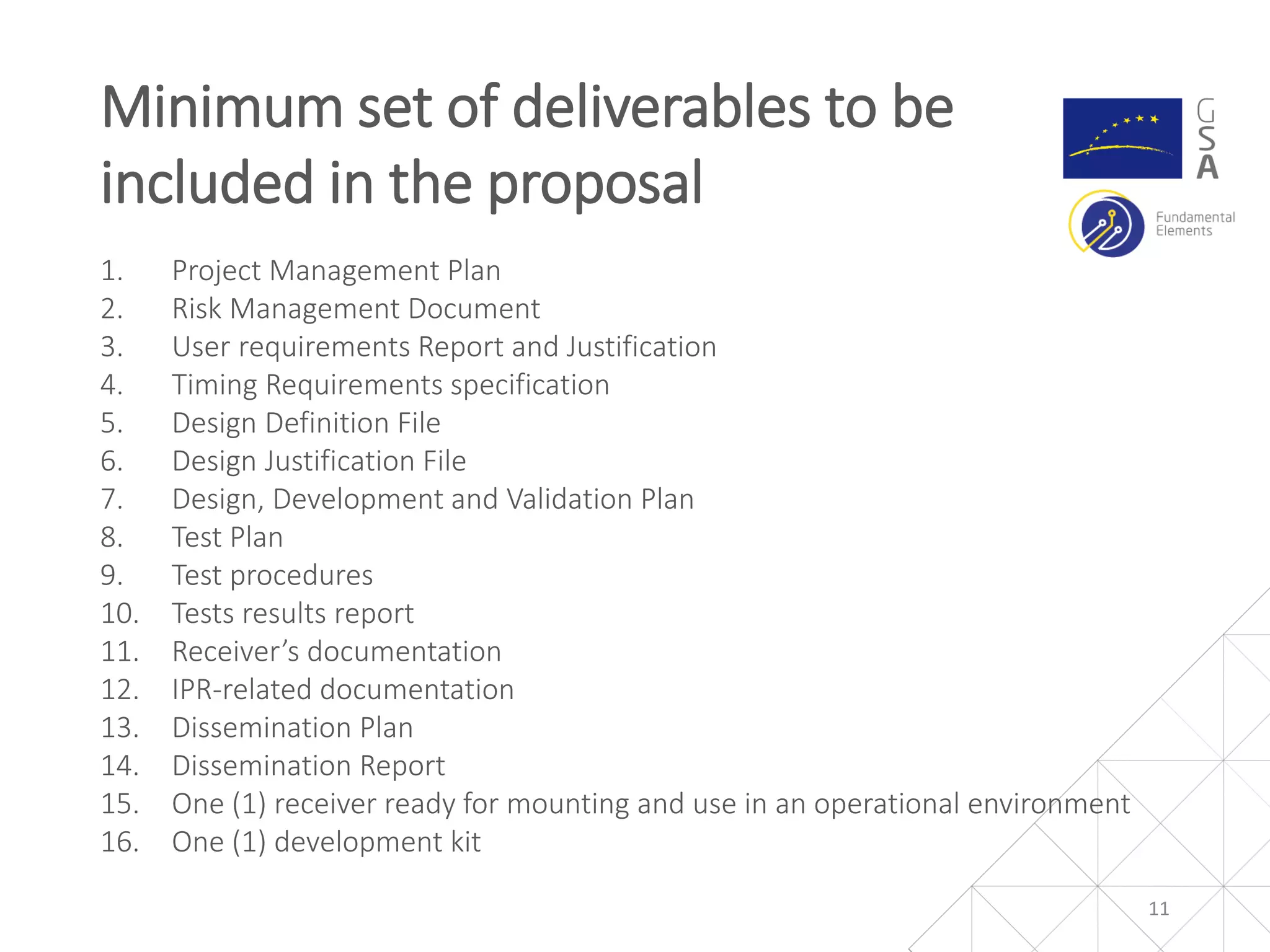1. Project Management Plan
2. Risk Management Document
3. User requirements Report and Justification
4. Timing Requirements specification
5. Design Definition File
6. Design Justification File
7. Design, Development and Validation Plan
8. Test Plan
9. Test procedures
10. Tests results report
11. Receiver’s documentation
12. IPR-related documentation
13. Dissemination Plan
14. Dissemination Report
15. One (1) receiver ready for mounting and use in an operational environment
16. One (1) development kit
Minimum set of deliverables to be
included in the proposal
11
 