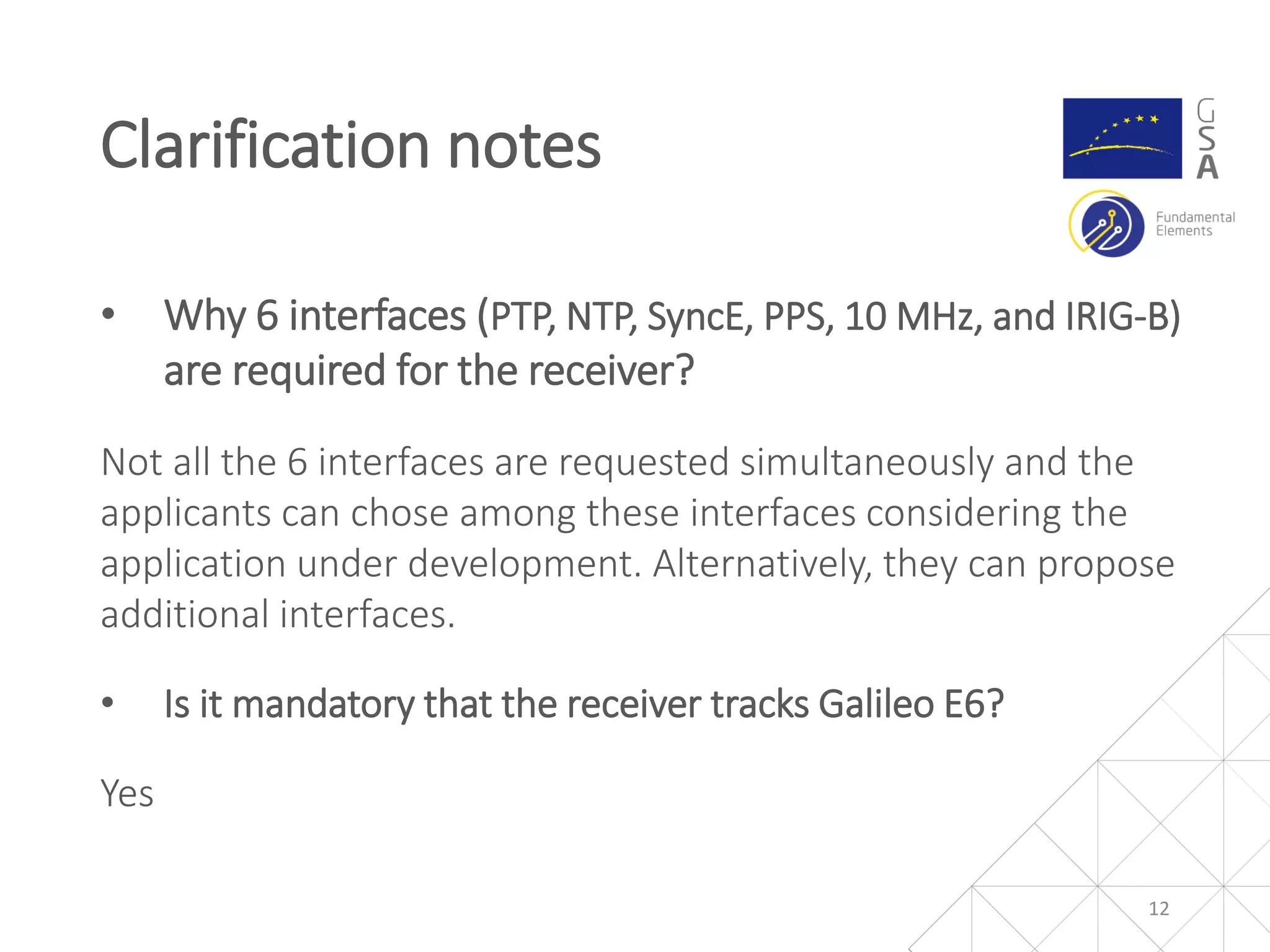 • Why 6 interfaces (PTP, NTP, SyncE, PPS, 10 MHz, and IRIG-B)
are required for the receiver?
Not all the 6 interfaces are requested simultaneously and the
applicants can chose among these interfaces considering the
application under development. Alternatively, they can propose
additional interfaces.
• Is it mandatory that the receiver tracks Galileo E6?
Yes
Clarification notes
12
 