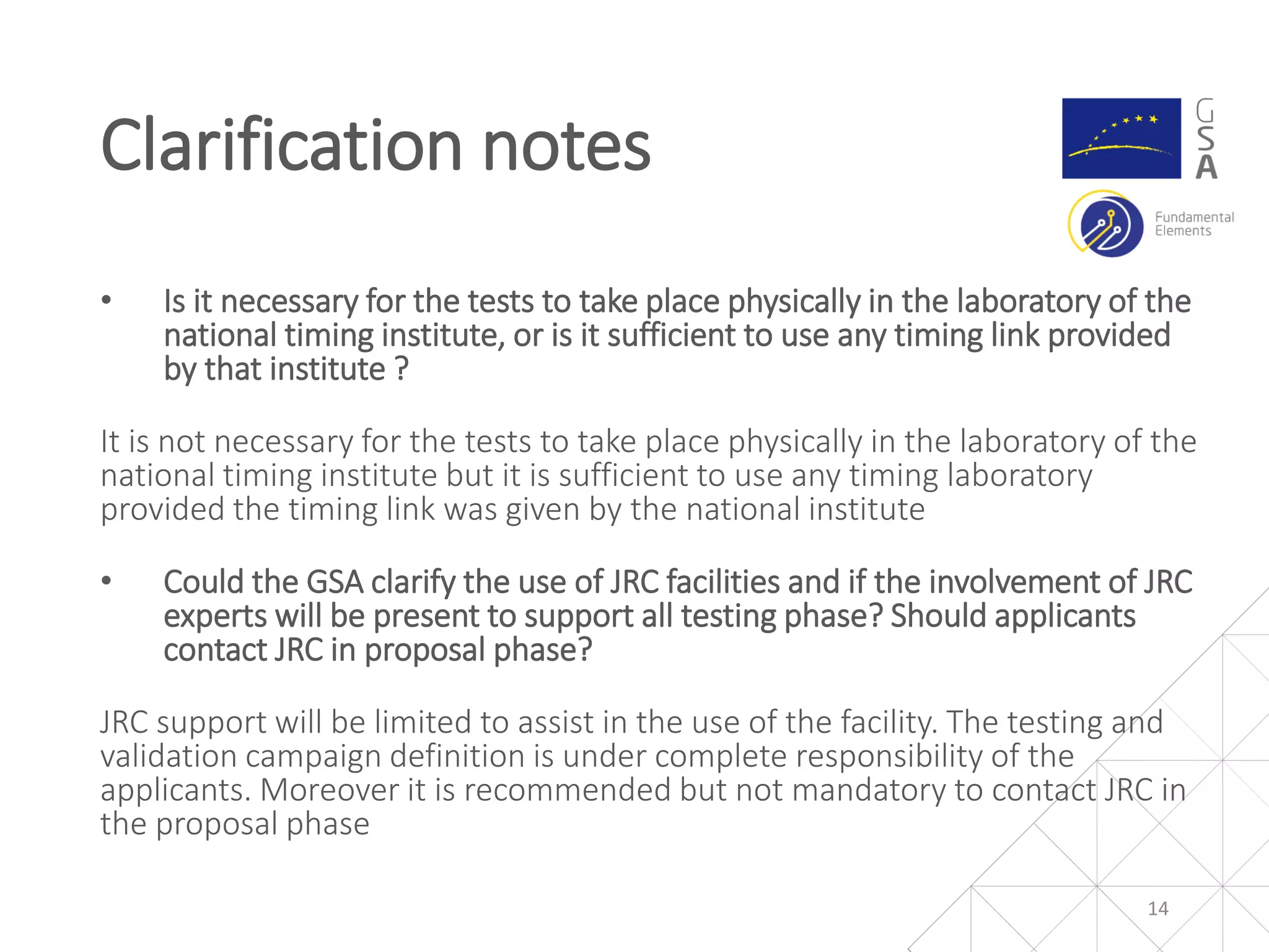 • Is it necessary for the tests to take place physically in the laboratory of the
national timing institute, or is it sufficient to use any timing link provided
by that institute ?
It is not necessary for the tests to take place physically in the laboratory of the
national timing institute but it is sufficient to use any timing laboratory
provided the timing link was given by the national institute
• Could the GSA clarify the use of JRC facilities and if the involvement of JRC
experts will be present to support all testing phase? Should applicants
contact JRC in proposal phase?
JRC support will be limited to assist in the use of the facility. The testing and
validation campaign definition is under complete responsibility of the
applicants. Moreover it is recommended but not mandatory to contact JRC in
the proposal phase
Clarification notes
14
 