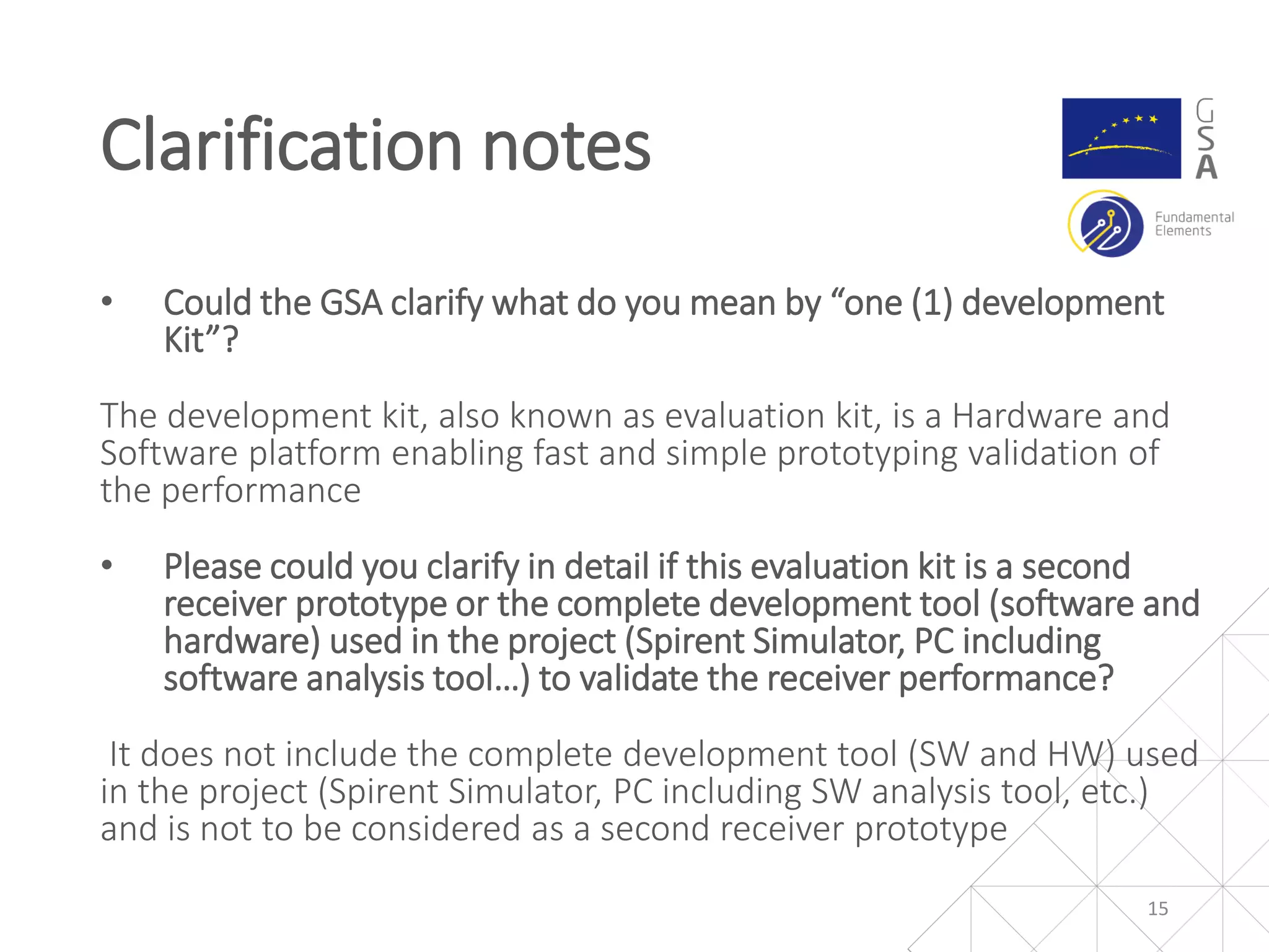 • Could the GSA clarify what do you mean by “one (1) development
Kit”?
The development kit, also known as evaluation kit, is a Hardware and
Software platform enabling fast and simple prototyping validation of
the performance
• Please could you clarify in detail if this evaluation kit is a second
receiver prototype or the complete development tool (software and
hardware) used in the project (Spirent Simulator, PC including
software analysis tool…) to validate the receiver performance?
It does not include the complete development tool (SW and HW) used
in the project (Spirent Simulator, PC including SW analysis tool, etc.)
and is not to be considered as a second receiver prototype
Clarification notes
15
 
