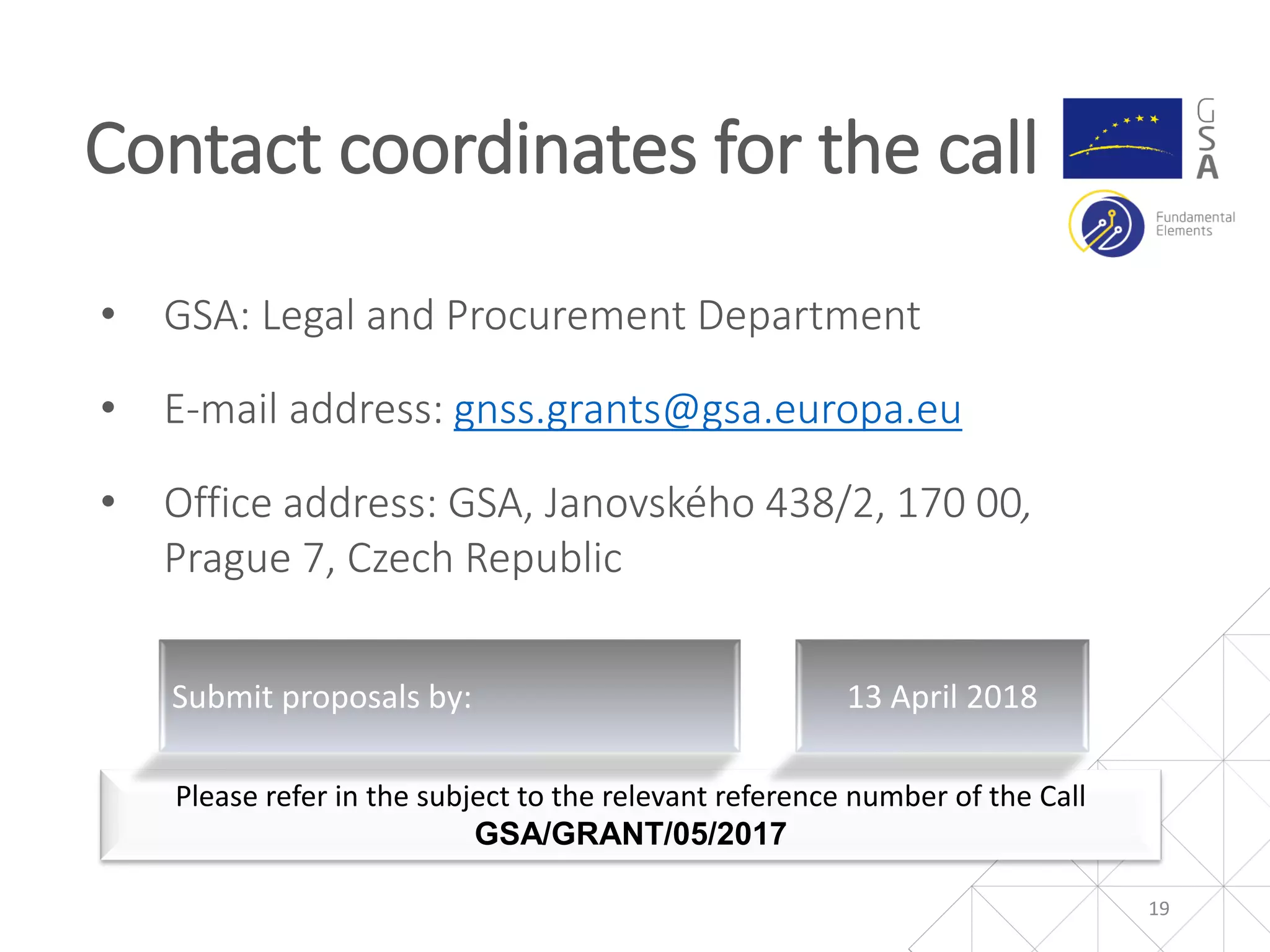 • GSA: Legal and Procurement Department
• E-mail address: gnss.grants@gsa.europa.eu
• Office address: GSA, Janovského 438/2, 170 00,
Prague 7, Czech Republic
Contact coordinates for the call
19
Please refer in the subject to the relevant reference number of the Call
GSA/GRANT/05/2017
Submit proposals by: 13 April 2018
 