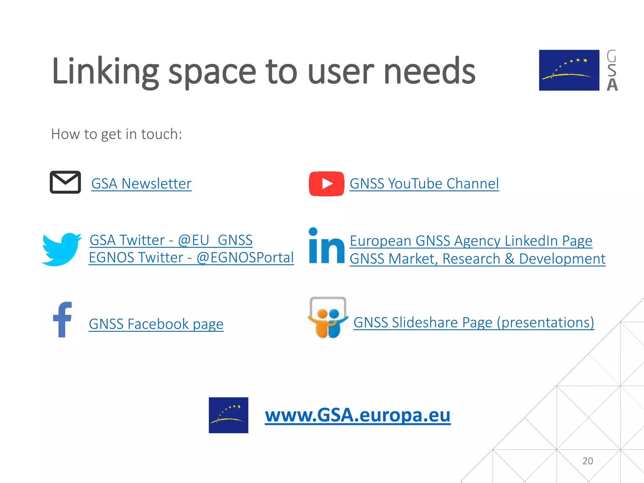 GSA Twitter - @EU_GNSS
EGNOS Twitter - @EGNOSPortal
GNSS Facebook page
GNSS YouTube ChannelGSA Newsletter
GNSS Slideshare Page (presentations)
European GNSS Agency LinkedIn Page
www.GSA.europa.eu
How to get in touch:
Linking space to user needs
GNSS Market, Research & Development
20
 