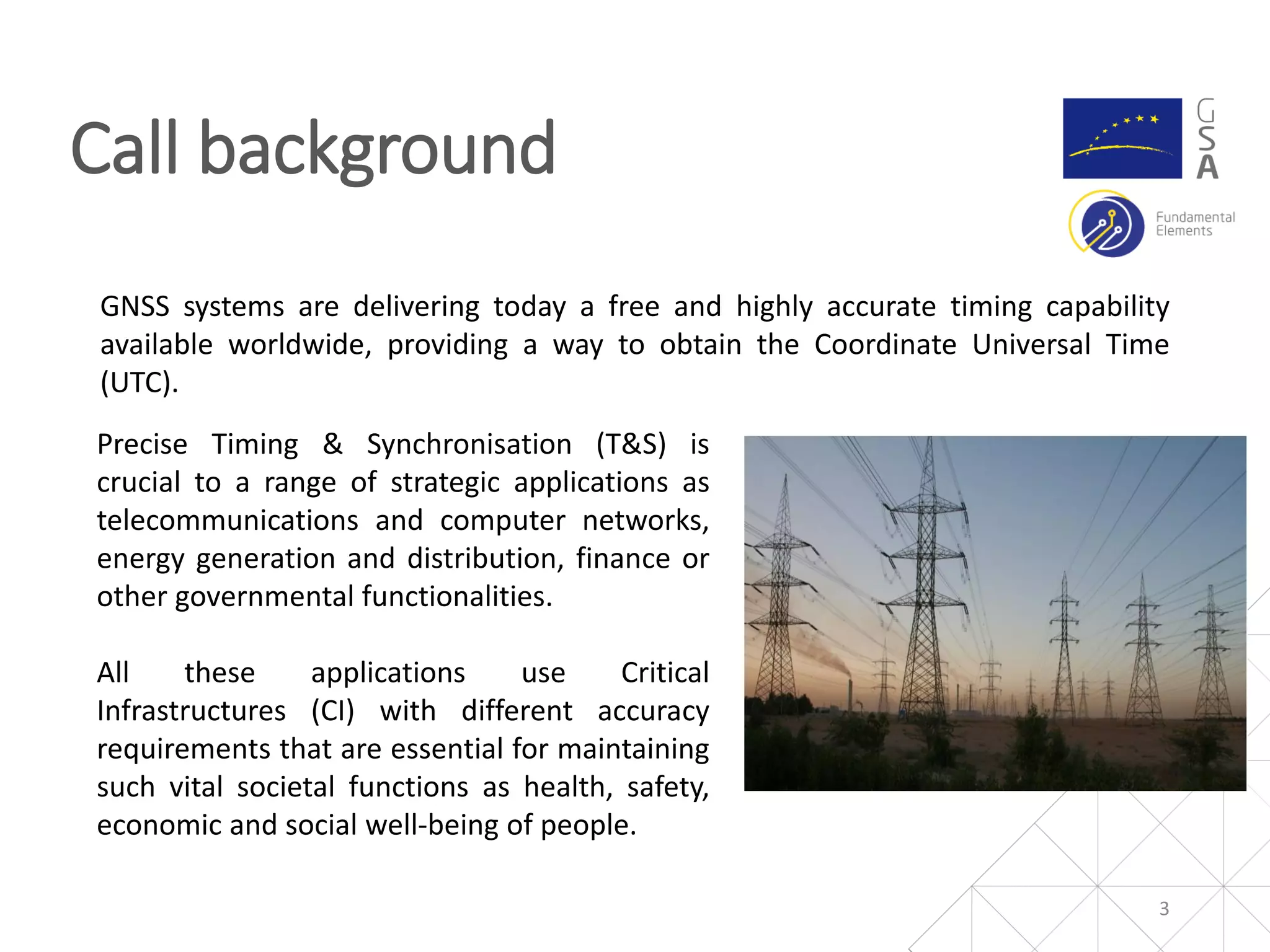 Call background
3
GNSS systems are delivering today a free and highly accurate timing capability
available worldwide, providing a way to obtain the Coordinate Universal Time
(UTC).
Precise Timing & Synchronisation (T&S) is
crucial to a range of strategic applications as
telecommunications and computer networks,
energy generation and distribution, finance or
other governmental functionalities.
All these applications use Critical
Infrastructures (CI) with different accuracy
requirements that are essential for maintaining
such vital societal functions as health, safety,
economic and social well‐being of people.
 
